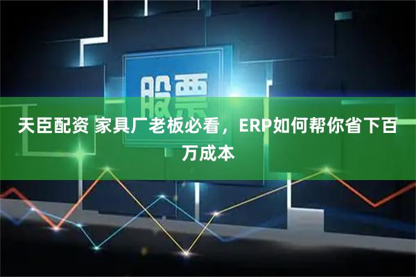 天臣配资 家具厂老板必看，ERP如何帮你省下百万成本