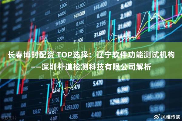 长春博时配资 TOP选择：辽宁软件功能测试机构——深圳朴道检测科技有限公司解析