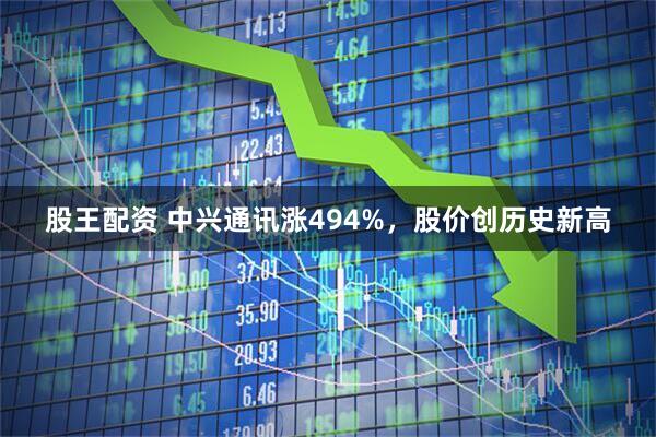 股王配资 中兴通讯涨494%，股价创历史新高