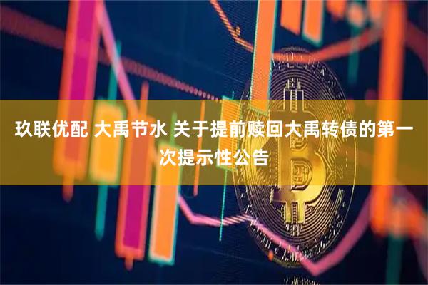 玖联优配 大禹节水 关于提前赎回大禹转债的第一次提示性公告