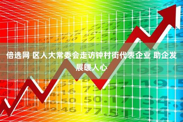 倍选网 区人大常委会走访钟村街代表企业 助企发展暖人心