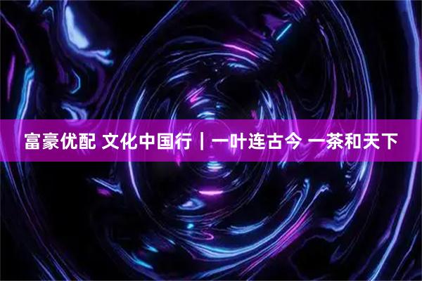富豪优配 文化中国行｜一叶连古今 一茶和天下