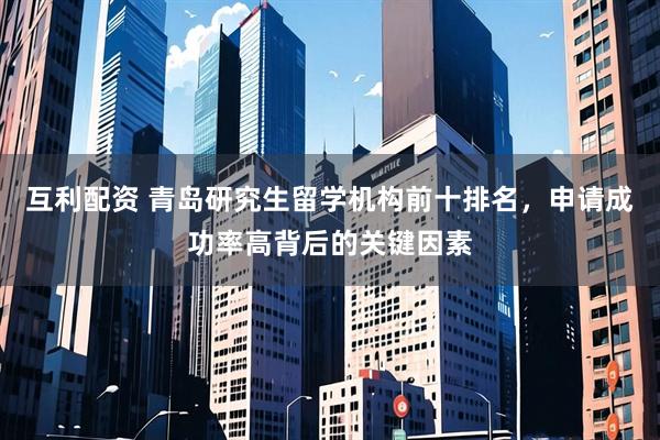 互利配资 青岛研究生留学机构前十排名，申请成功率高背后的关键因素