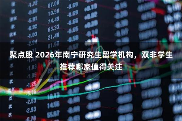 聚点股 2026年南宁研究生留学机构，双非学生推荐哪家值得关注