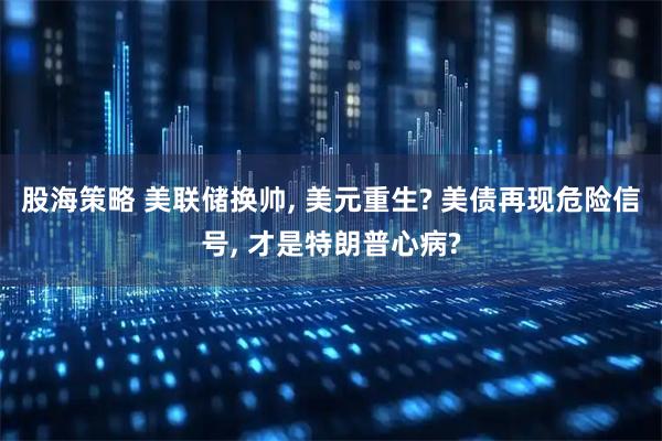 股海策略 美联储换帅, 美元重生? 美债再现危险信号, 才是特朗普心病?
