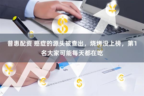 普惠配资 癌症的源头被查出，烧烤没上榜，第1名大家可能每天都在吃