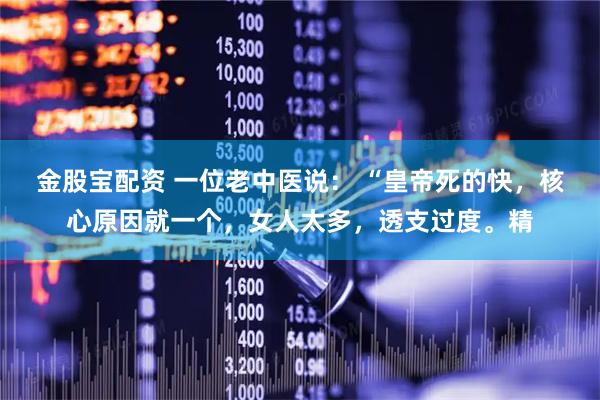 金股宝配资 一位老中医说： “皇帝死的快，核心原因就一个，女人太多，透支过度。精