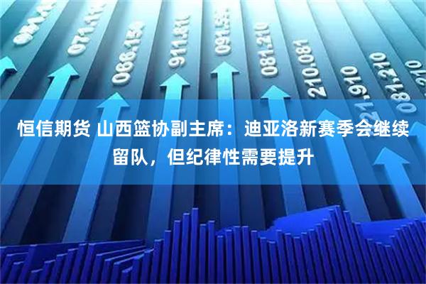 恒信期货 山西篮协副主席：迪亚洛新赛季会继续留队，但纪律性需要提升