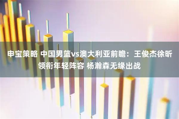 申宝策略 中国男篮vs澳大利亚前瞻：王俊杰徐昕领衔年轻阵容 杨瀚森无缘出战