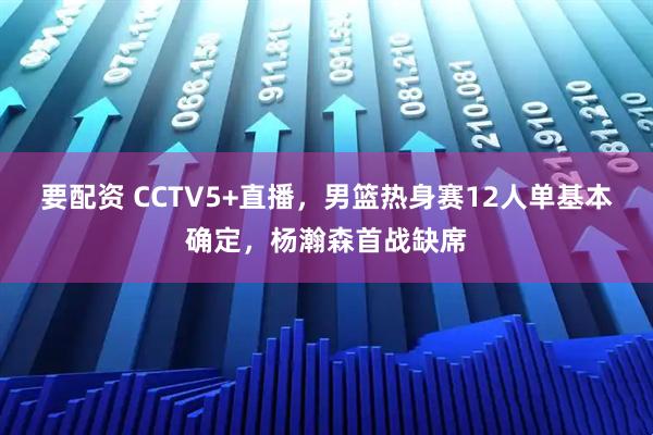 要配资 CCTV5+直播，男篮热身赛12人单基本确定，杨瀚森首战缺席