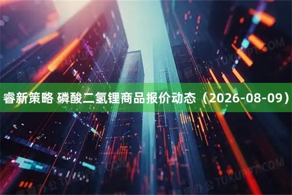 睿新策略 磷酸二氢锂商品报价动态（2026-08-09）