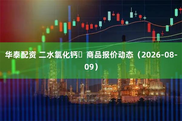 华泰配资 二水氯化钙	商品报价动态（2026-08-09）