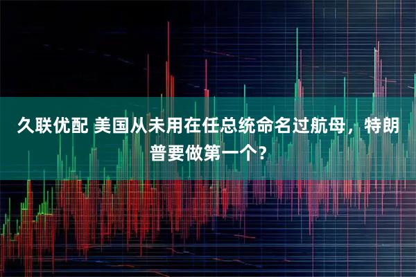 久联优配 美国从未用在任总统命名过航母,特朗普要做第一个?