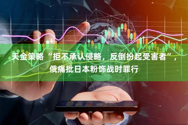 天金策略 “拒不承认侵略，反倒扮起受害者”，俄痛批日本粉饰战时罪行