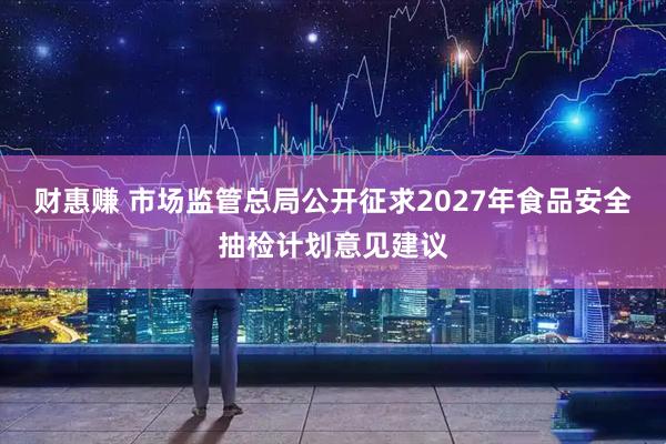 财惠赚 市场监管总局公开征求2027年食品安全抽检计划意见建议