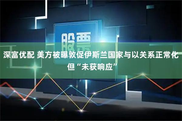 深富优配 美方被曝敦促伊斯兰国家与以关系正常化 但“未获响应”